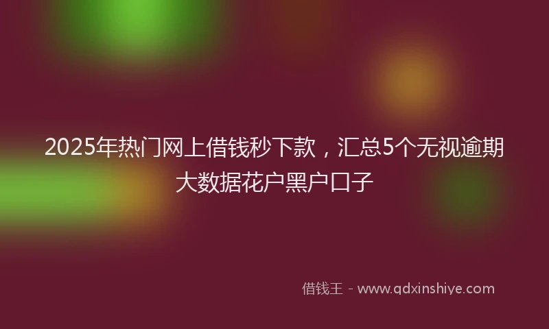 2025年热门网上借钱秒下款，汇总5个无视逾期大数据花户黑户口子