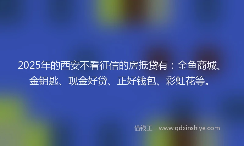 2025年的西安不看征信的房抵贷有：金鱼商城、金钥匙、现金好贷、正好钱包、彩虹花等。