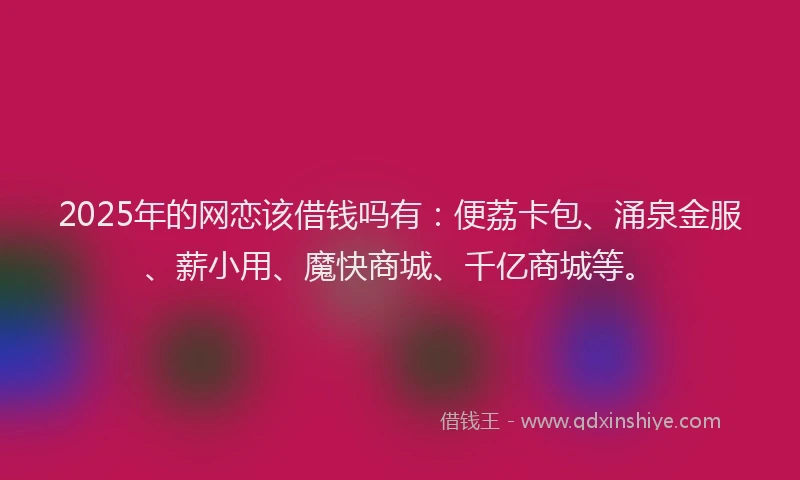 2025年的网恋该借钱吗有：便荔卡包、涌泉金服、薪小用、魔快商城、千亿商城等。