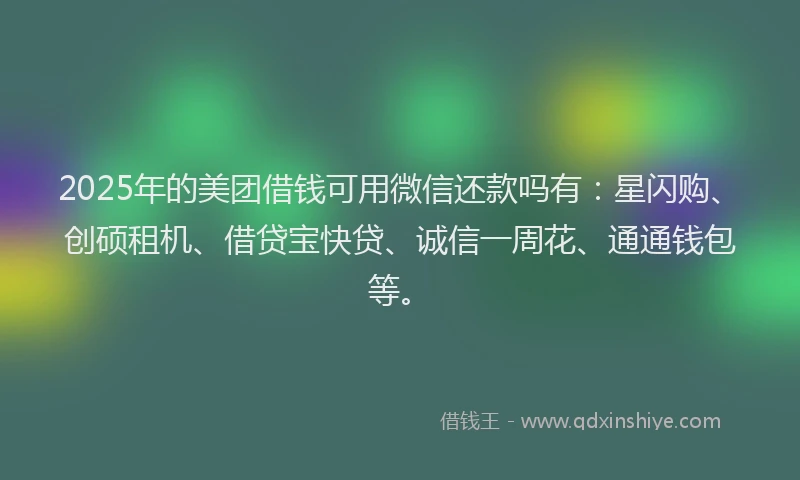 2025年的美团借钱可用微信还款吗有：星闪购、创硕租机、借贷宝快贷、诚信一周花、通通钱包等。