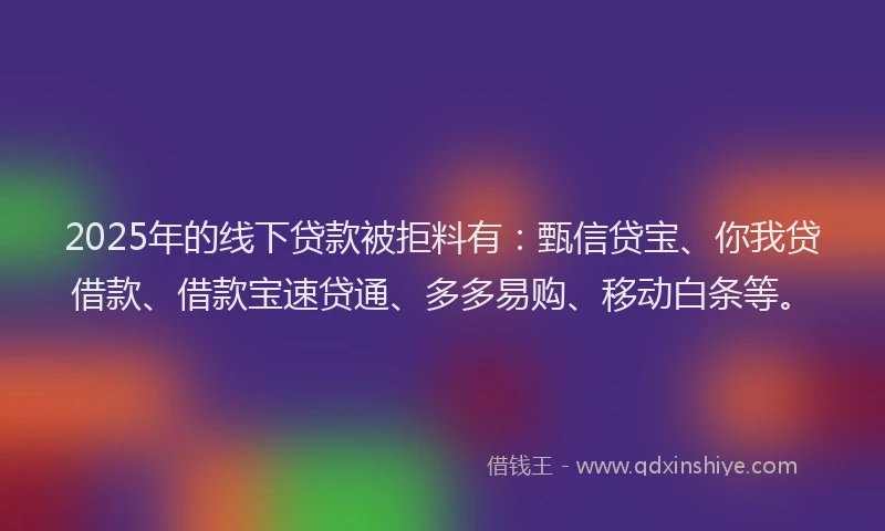 2025年的线下贷款被拒料有：甄信贷宝、你我贷借款、借款宝速贷通、多多易购、移动白条等。