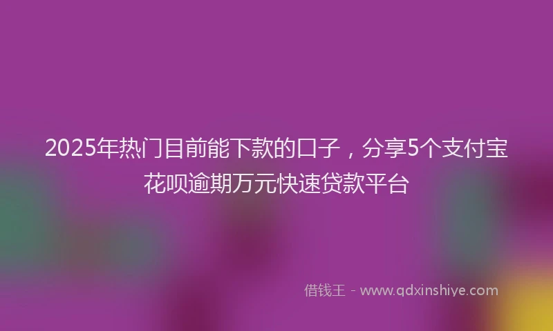 2025年热门目前能下款的口子，分享5个支付宝花呗逾期万元快速贷款平台