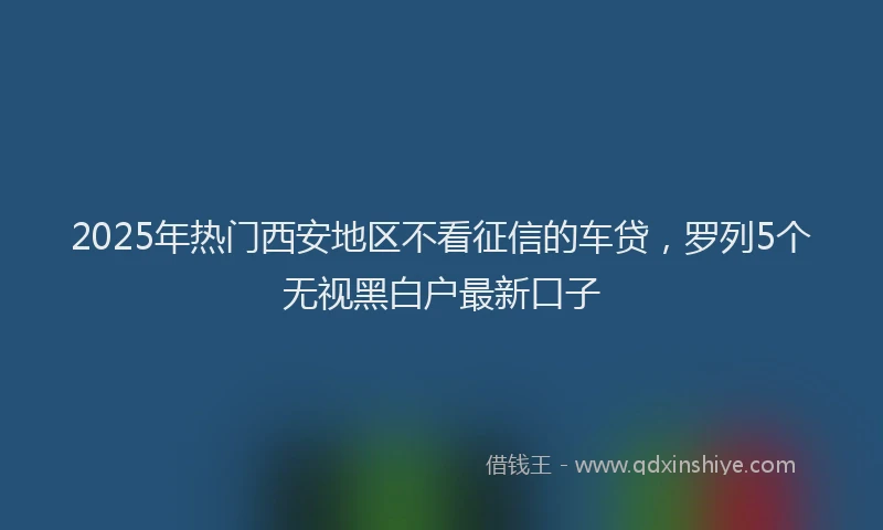 2025年热门西安地区不看征信的车贷，罗列5个无视黑白户最新口子