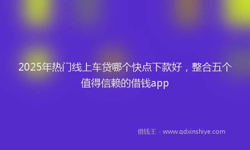 2025年热门线上车贷哪个快点下款好，整合五个值得信赖的借钱app