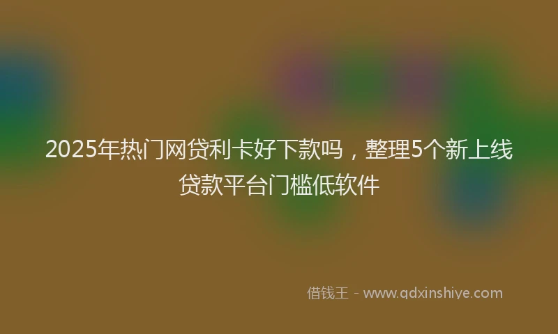 2025年热门网贷利卡好下款吗，整理5个新上线贷款平台门槛低软件