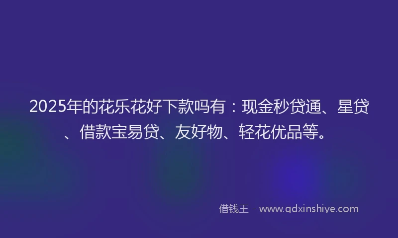 2025年的花乐花好下款吗有：现金秒贷通、星贷、借款宝易贷、友好物、轻花优品等。