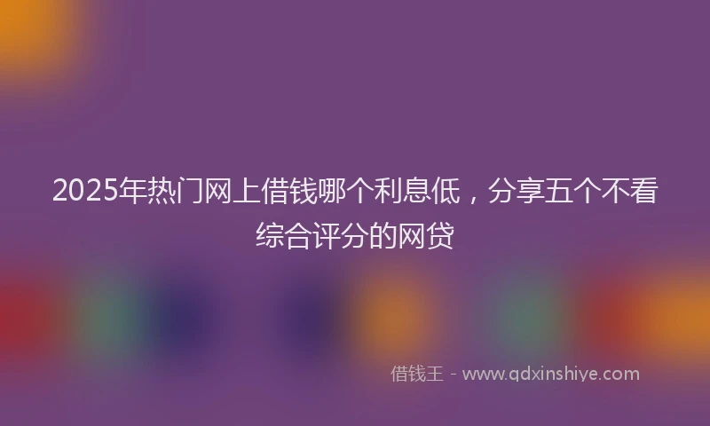 2025年热门网上借钱哪个利息低，分享五个不看综合评分的网贷