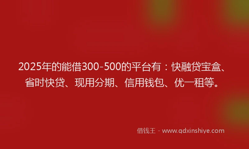 2025年的能借300-500的平台有：快融贷宝盒、省时快贷、现用分期、信用钱包、优一租等。
