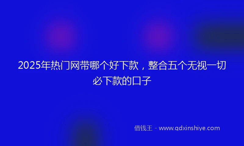 2025年热门网带哪个好下款，整合五个无视一切必下款的口子