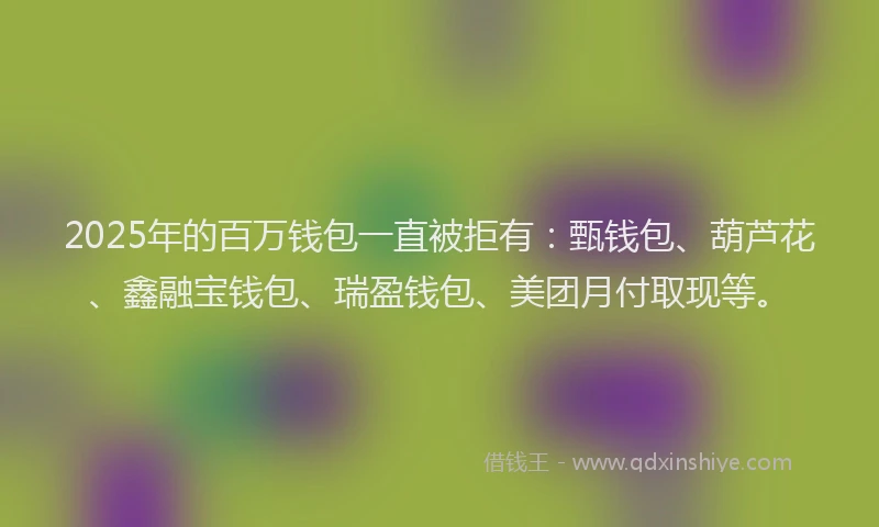 2025年的百万钱包一直被拒有：甄钱包、葫芦花、鑫融宝钱包、瑞盈钱包、美团月付取现等。