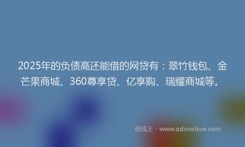 2025年的负债高还能借的网贷有：翠竹钱包、金芒果商城、360尊享贷、亿享购、瑞耀商城等。