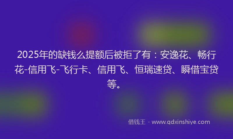 2025年的缺钱么提额后被拒了有：安逸花、畅行花-信用飞-飞行卡、信用飞、恒瑞速贷、瞬借宝贷等。