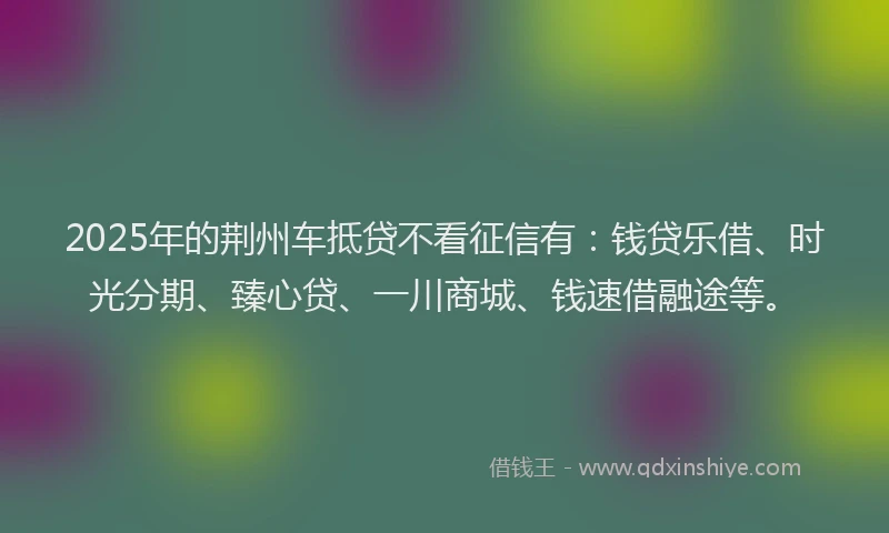 2025年的荆州车抵贷不看征信有：钱贷乐借、时光分期、臻心贷、一川商城、钱速借融途等。