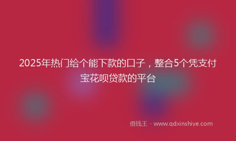 2025年热门给个能下款的口子，整合5个凭支付宝花呗贷款的平台