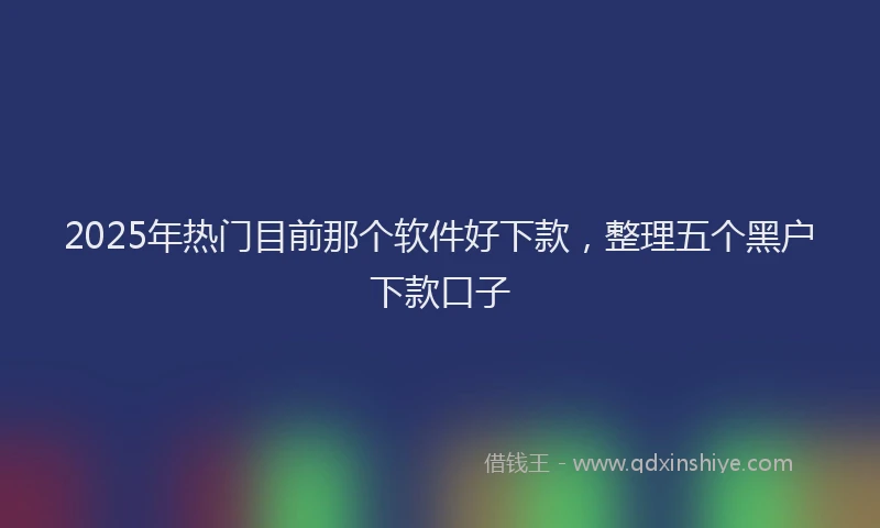 2025年热门目前那个软件好下款，整理五个黑户下款口子