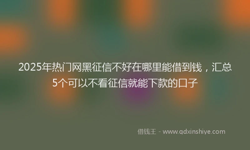 2025年热门网黑征信不好在哪里能借到钱，汇总5个可以不看征信就能下款的口子