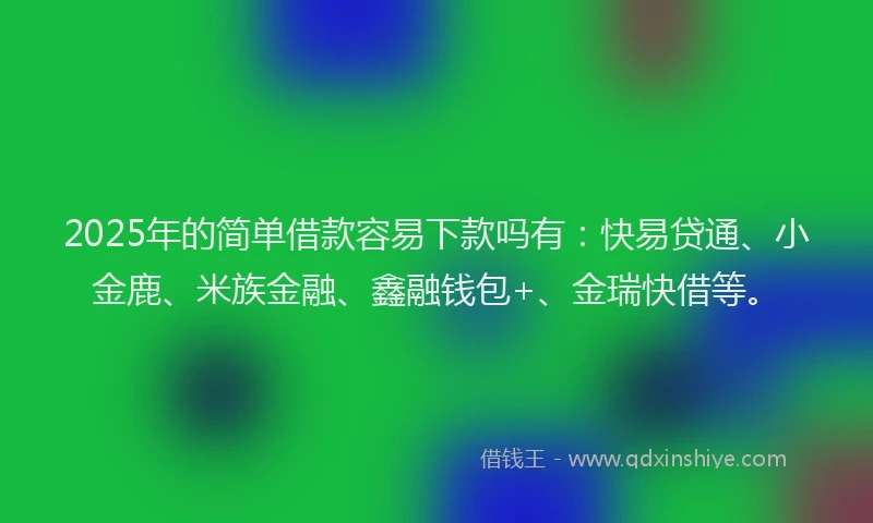 2025年的简单借款容易下款吗有：快易贷通、小金鹿、米族金融、鑫融钱包+、金瑞快借等。