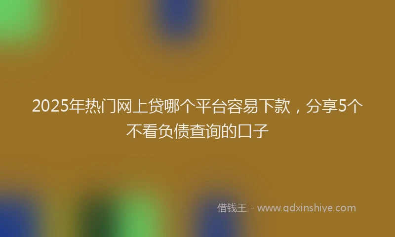 2025年热门网上贷哪个平台容易下款，分享5个不看负债查询的口子
