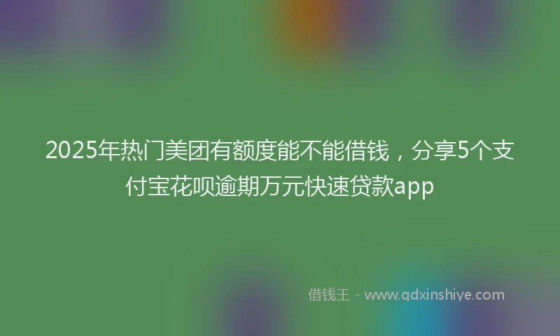 2025年热门美团有额度能不能借钱，分享5个支付宝花呗逾期万元快速贷款app