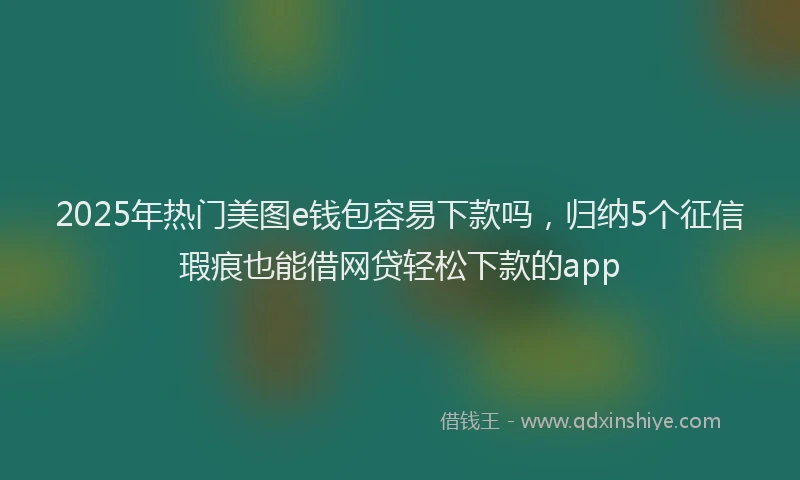 2025年热门美图e钱包容易下款吗，归纳5个征信瑕疵也能借网贷轻松下款的app