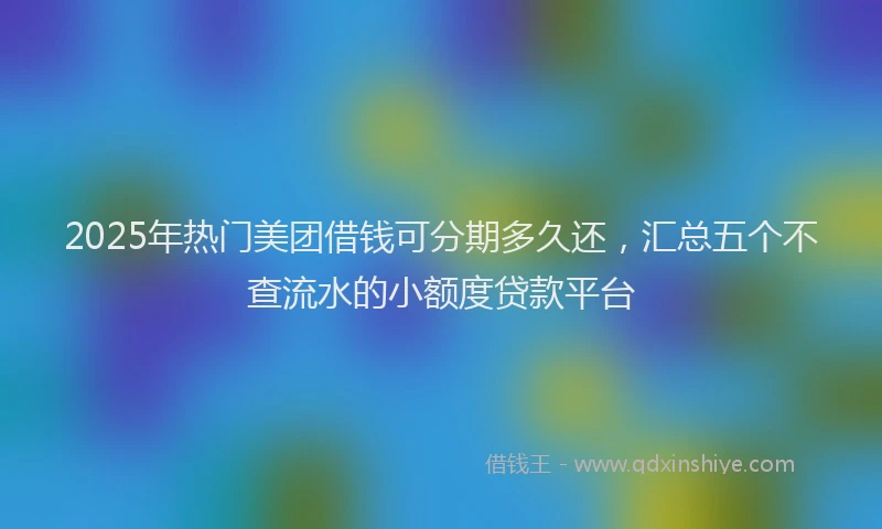 2025年热门美团借钱可分期多久还，汇总五个不查流水的小额度贷款平台