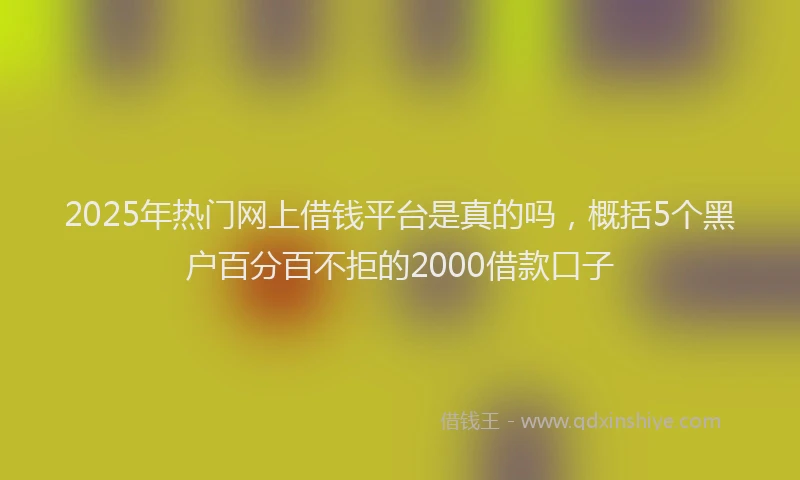 2025年热门网上借钱平台是真的吗，概括5个黑户百分百不拒的2000借款口子