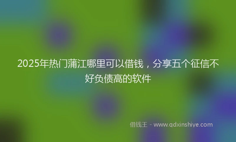 2025年热门蒲江哪里可以借钱，分享五个征信不好负债高的软件
