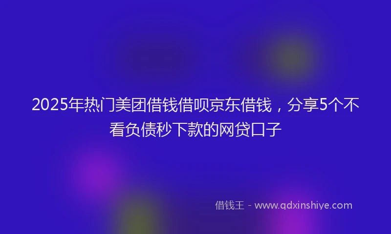 2025年热门美团借钱借呗京东借钱，分享5个不看负债秒下款的网贷口子