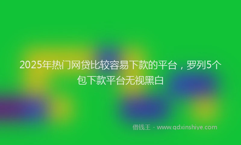 2025年热门网贷比较容易下款的平台，罗列5个包下款平台无视黑白