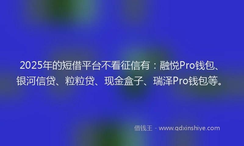 2025年的短借平台不看征信有：融悦Pro钱包、银河信贷、粒粒贷、现金盒子、瑞泽Pro钱包等。