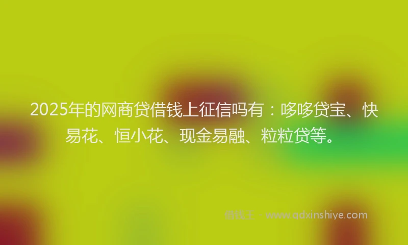 2025年的网商贷借钱上征信吗有：哆哆贷宝、快易花、恒小花、现金易融、粒粒贷等。