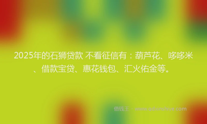 2025年的石狮贷款 不看征信有：葫芦花、哆哆米、借款宝贷、惠花钱包、汇火佑金等。
