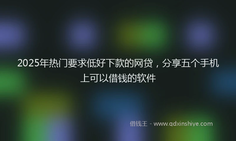 2025年热门要求低好下款的网贷，分享五个手机上可以借钱的软件