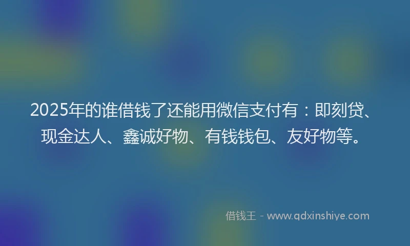 2025年的谁借钱了还能用微信支付有：即刻贷、现金达人、鑫诚好物、有钱钱包、友好物等。