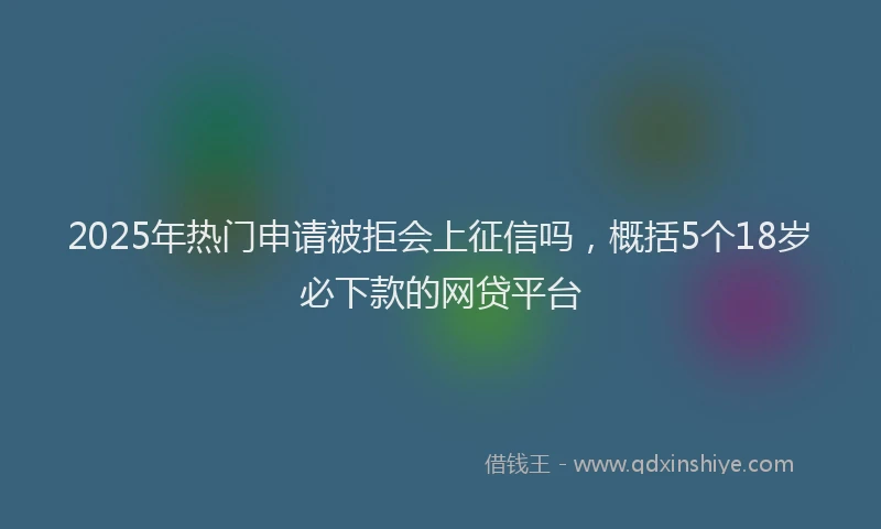 2025年热门申请被拒会上征信吗，概括5个18岁必下款的网贷平台