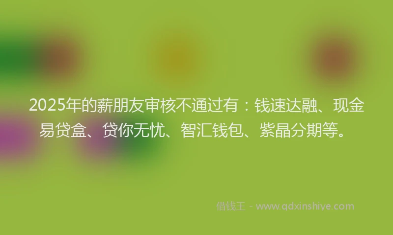 2025年的薪朋友审核不通过有：钱速达融、现金易贷盒、贷你无忧、智汇钱包、紫晶分期等。