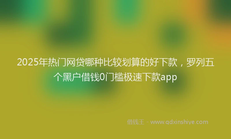 2025年热门网贷哪种比较划算的好下款，罗列五个黑户借钱0门槛极速下款app