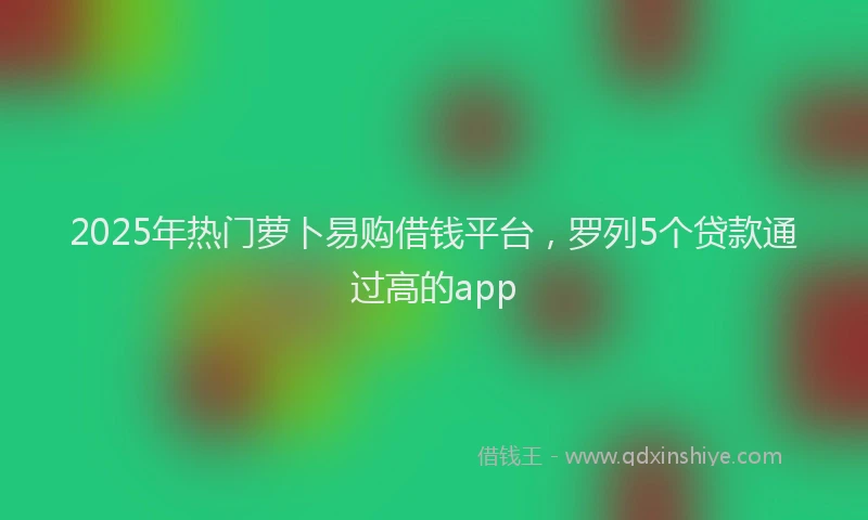 2025年热门萝卜易购借钱平台，罗列5个贷款通过高的app