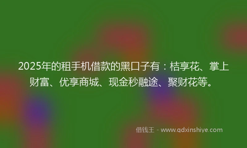 2025年的租手机借款的黑口子有：桔享花、掌上财富、优享商城、现金秒融途、聚财花等。