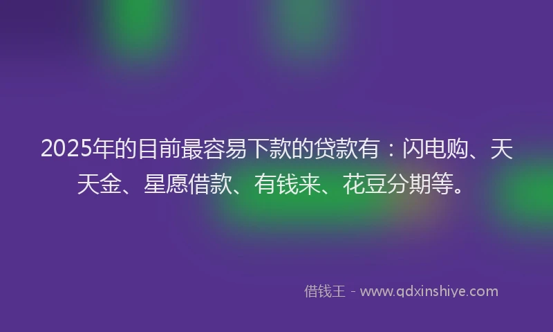 2025年的目前最容易下款的贷款有：闪电购、天天金、星愿借款、有钱来、花豆分期等。