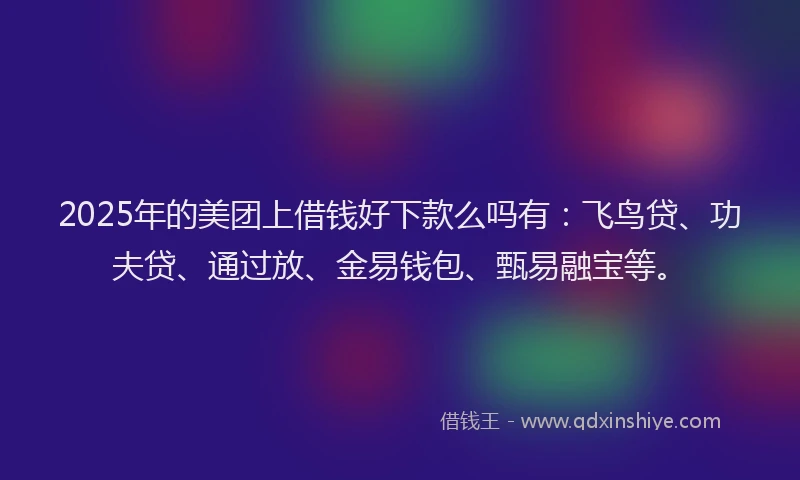 2025年的美团上借钱好下款么吗有：飞鸟贷、功夫贷、通过放、金易钱包、甄易融宝等。