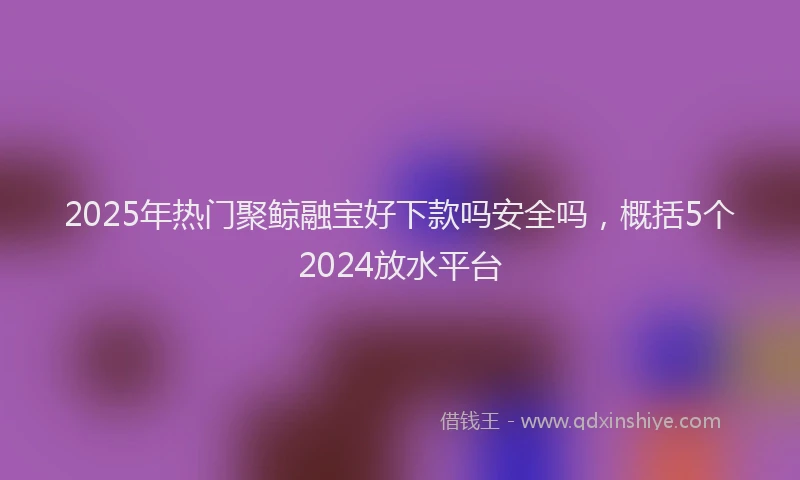 2025年热门聚鲸融宝好下款吗安全吗，概括5个2024放水平台