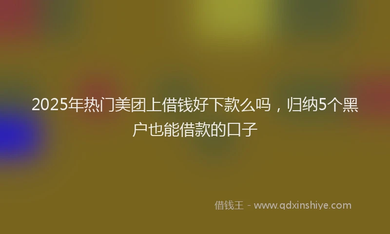 2025年热门美团上借钱好下款么吗，归纳5个黑户也能借款的口子