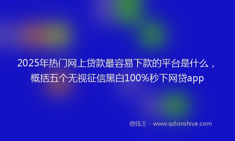 2025年热门网上贷款最容易下款的平台是什么，概括五个无视征信黑白100%秒下网贷app