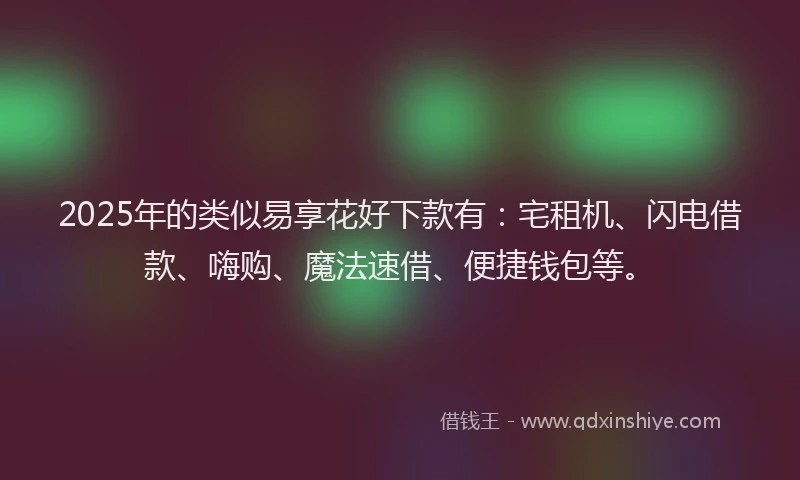 2025年的类似易享花好下款有：宅租机、闪电借款、嗨购、魔法速借、便捷钱包等。
