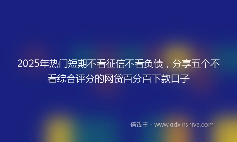 2025年热门短期不看征信不看负债，分享五个不看综合评分的网贷百分百下款口子