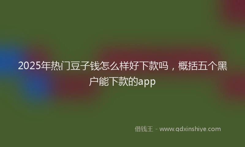 2025年热门豆子钱怎么样好下款吗，概括五个黑户能下款的app