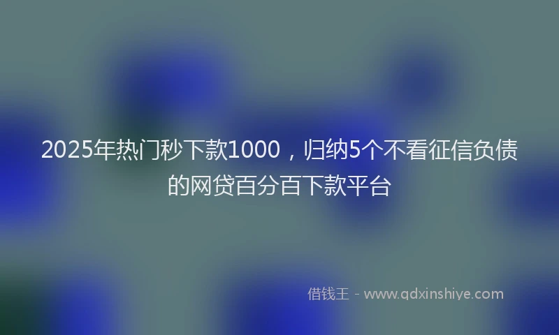 2025年热门秒下款1000，归纳5个不看征信负债的网贷百分百下款平台