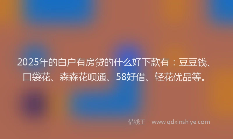 2025年的白户有房贷的什么好下款有：豆豆钱、口袋花、森森花呗通、58好借、轻花优品等。