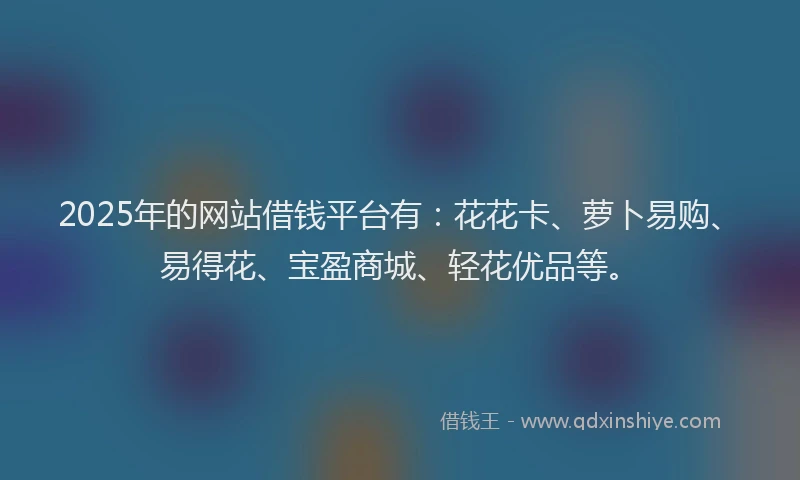 2025年的网站借钱平台有：花花卡、萝卜易购、易得花、宝盈商城、轻花优品等。